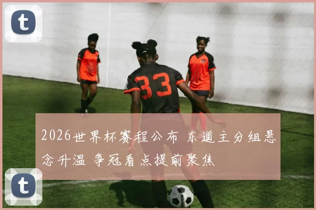 2026世界杯赛程公布 东道主分组悬念升温 争冠看点提前聚焦