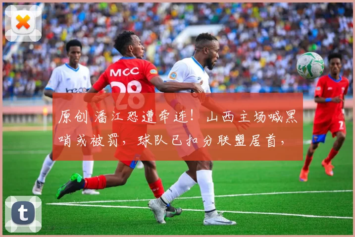 原创 潘江恐遭牵连！山西主场喊黑哨或被罚，球队已扣分联盟居首，再罚恐空场