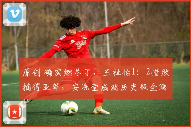 原创 确实燃尽了，王祉怡1：2惜败摘得亚军，安洗莹成就历史级全满贯