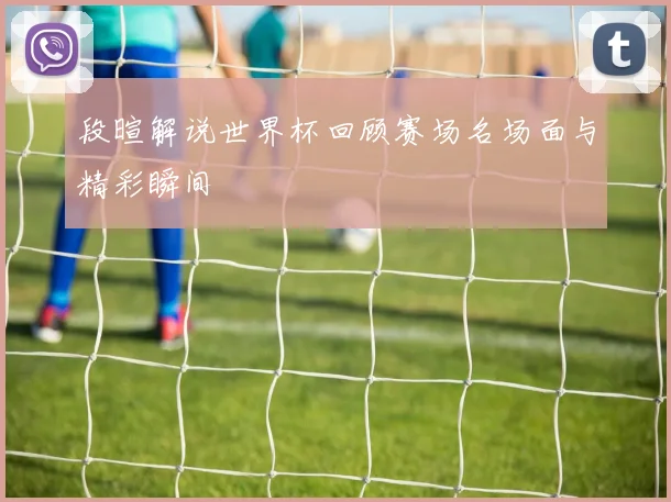 段暄解说世界杯回顾赛场名场面与精彩瞬间