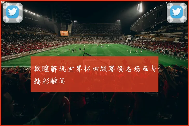 段暄解说世界杯回顾赛场名场面与精彩瞬间