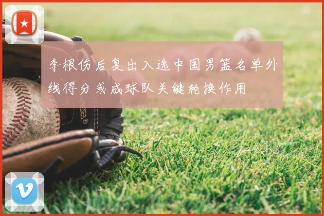李根伤后复出入选中国男篮名单外线得分或成球队关键轮换作用