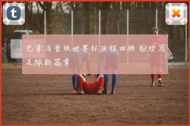 巴拿马晋级世界杯历程回顾 盼续写足球新篇章