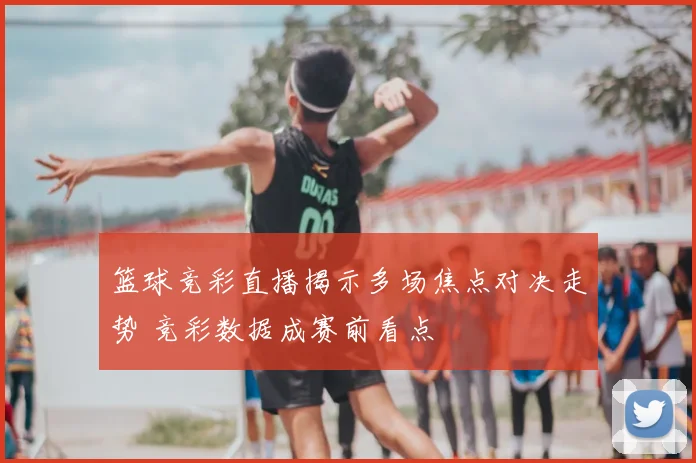 篮球竞彩直播揭示多场焦点对决走势 竞彩数据成赛前看点