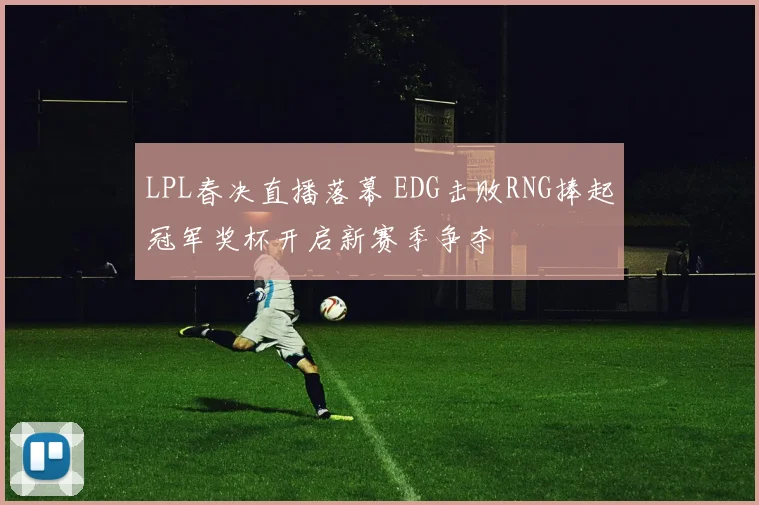 LPL春决直播落幕 EDG击败RNG捧起冠军奖杯开启新赛季争夺