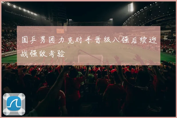国乒男团力克对手晋级八强后续迎战强敌考验