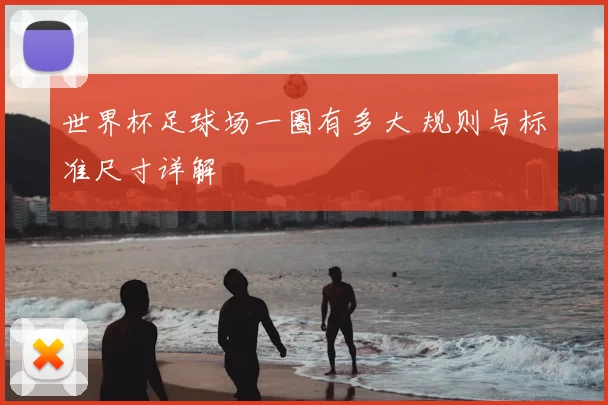 世界杯足球场一圈有多大 规则与标准尺寸详解