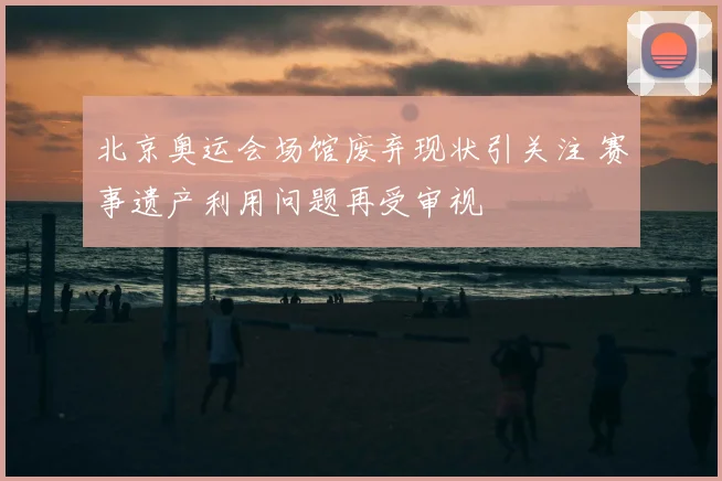 北京奥运会场馆废弃现状引关注 赛事遗产利用问题再受审视