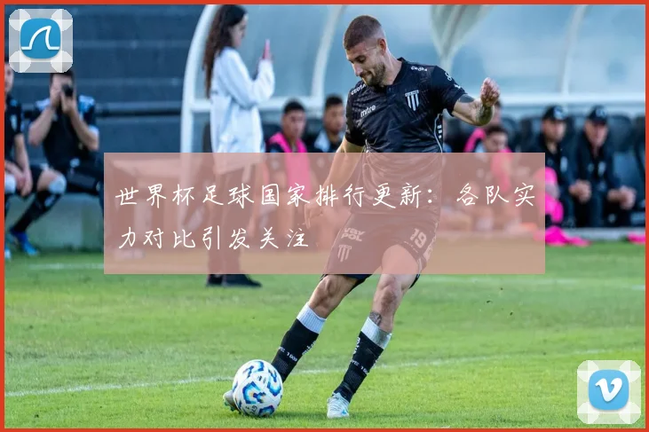 世界杯足球国家排行更新:各队实力对比引发关注